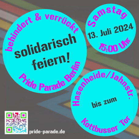 Eine quadratische Grafik: Drei unterschiedlich große cyanblaue Kreise mit dem Motto „Behindert und verrückt Pride Parade Berlin – Solidarisch feiern!“, dem Termin: „Samstag, 13. Juli 2024, 15:00 Uhr“ und der Route: „Hasenheide/Jahnstr. bis zum Kottbusser Tor“. Ein bunter QR-Code in der linken unteren Ecke mit der URL pride-parade.de daneben. Im Hintergrund ist eine Version der Disability-Pride-Flag: Parallel diagonal und gezackt verlaufende Streifen in blau, gold, weiß, rot und grün vor einem schwarzen Hintergrund. Die farbigen Streifen stehen für verschiedene Communities behinderter Menschen, die gemeinsam um Barrieren herum manövrieren.